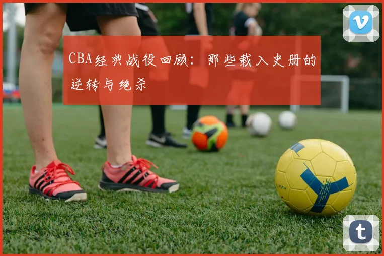 CBA经典战役回顾：那些载入史册的逆转与绝杀