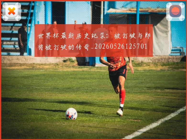 世界杯最新历史纪录：被打破与即将被打破的传奇_20260526125701