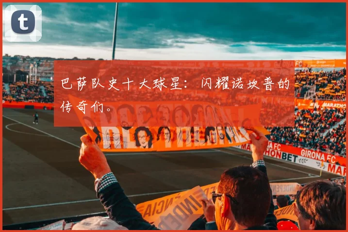 巴萨队史十大球星：闪耀诺坎普的传奇们。