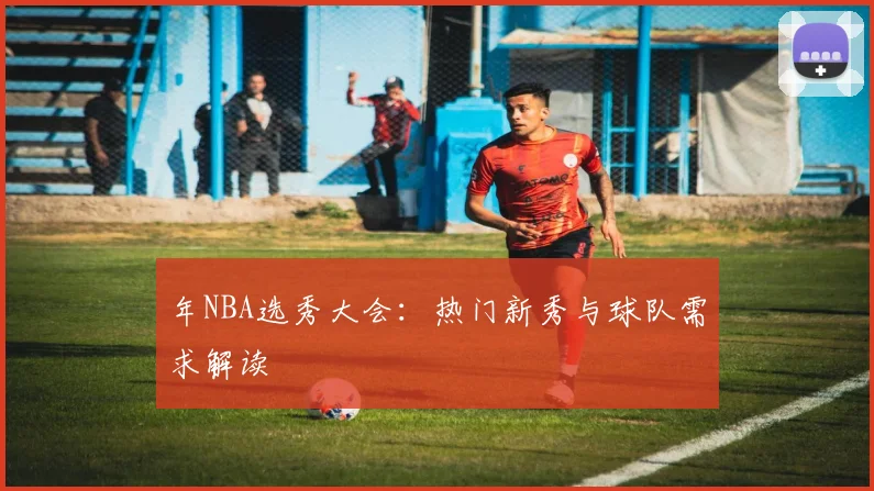 年NBA选秀大会:热门新秀与球队需求解读