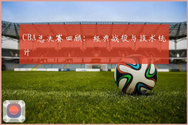CBA总决赛回顾:经典战役与技术统计