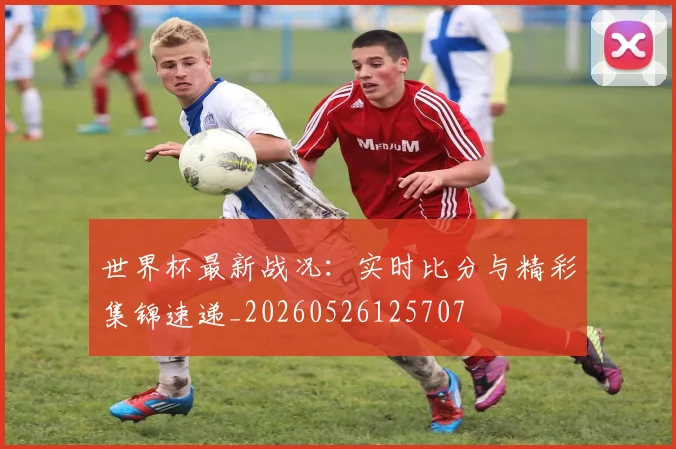 世界杯最新战况：实时比分与精彩集锦速递_20260526125707