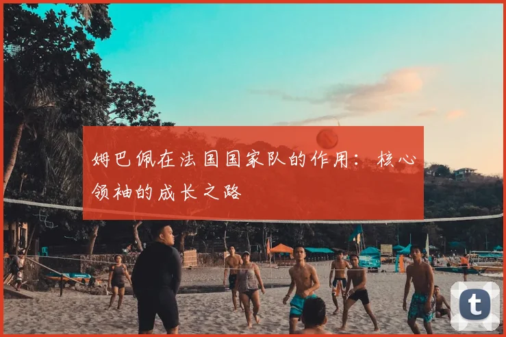 姆巴佩在法国国家队的作用:核心领袖的成长之路