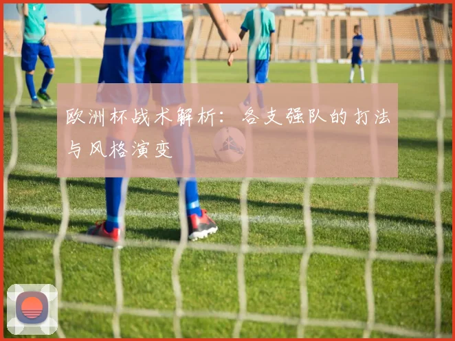 欧洲杯战术解析：各支强队的打法与风格演变