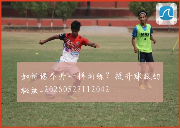 如何像乔丹一样训练？提升球技的秘诀_20260527112042