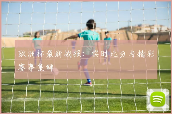 欧洲杯最新战报：实时比分与精彩赛事集锦