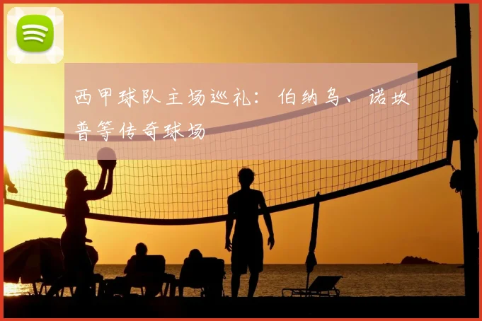 西甲球队主场巡礼：伯纳乌、诺坎普等传奇球场
