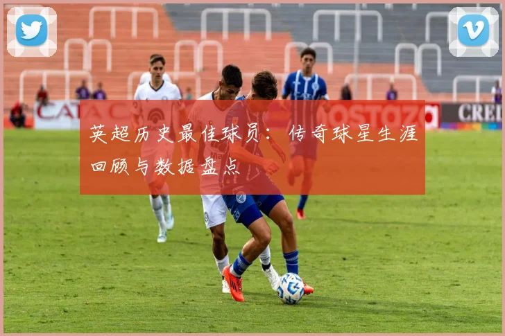 英超历史最佳球员:传奇球星生涯回顾与数据盘点