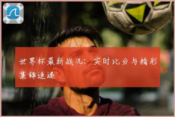 世界杯最新战况：实时比分与精彩集锦速递