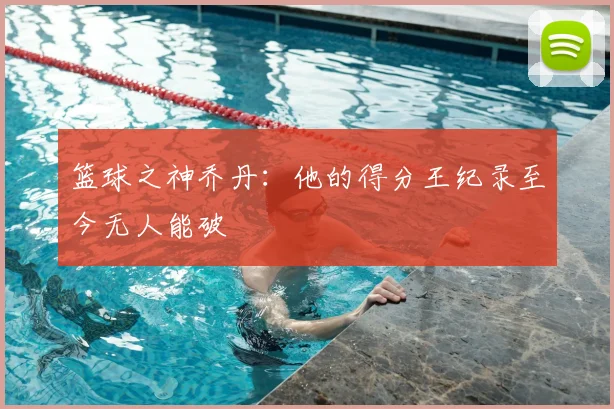篮球之神乔丹:他的得分王纪录至今无人能破