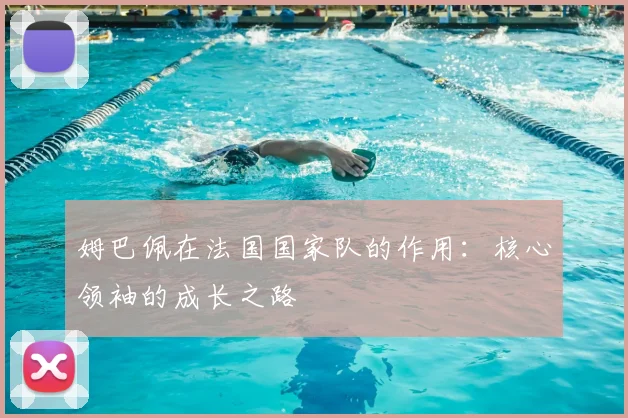 姆巴佩在法国国家队的作用:核心领袖的成长之路