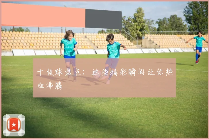十佳球盘点：这些精彩瞬间让你热血沸腾